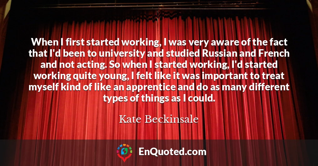 When I first started working, I was very aware of the fact that I'd been to university and studied Russian and French and not acting. So when I started working, I'd started working quite young, I felt like it was important to treat myself kind of like an apprentice and do as many different types of things as I could.
