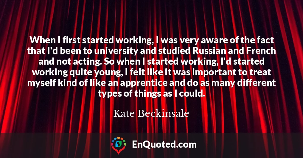 When I first started working, I was very aware of the fact that I'd been to university and studied Russian and French and not acting. So when I started working, I'd started working quite young, I felt like it was important to treat myself kind of like an apprentice and do as many different types of things as I could.