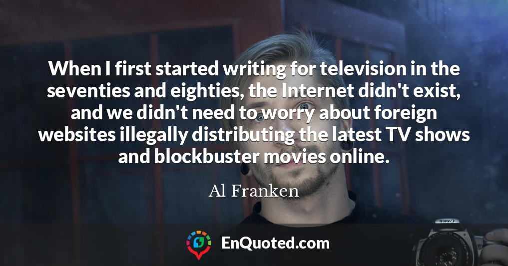 When I first started writing for television in the seventies and eighties, the Internet didn't exist, and we didn't need to worry about foreign websites illegally distributing the latest TV shows and blockbuster movies online.