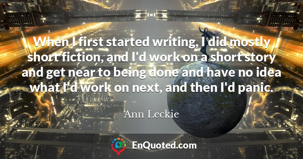 When I first started writing, I did mostly short fiction, and I'd work on a short story and get near to being done and have no idea what I'd work on next, and then I'd panic.