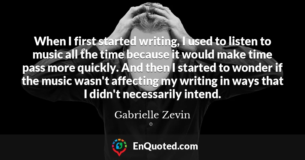 When I first started writing, I used to listen to music all the time because it would make time pass more quickly. And then I started to wonder if the music wasn't affecting my writing in ways that I didn't necessarily intend.