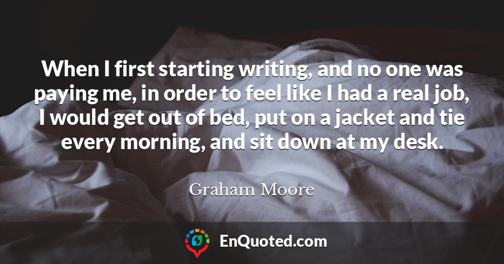 When I first starting writing, and no one was paying me, in order to feel like I had a real job, I would get out of bed, put on a jacket and tie every morning, and sit down at my desk.