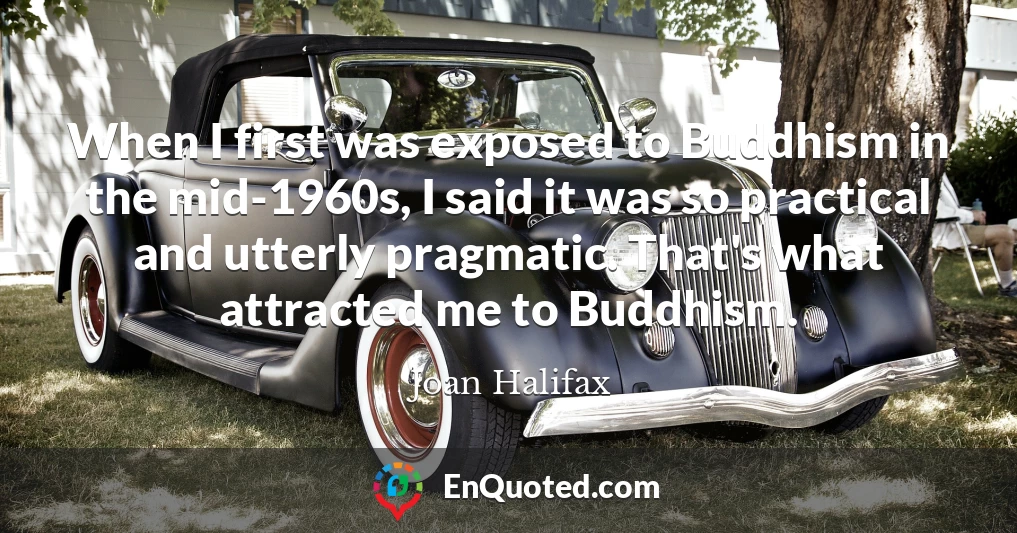 When I first was exposed to Buddhism in the mid-1960s, I said it was so practical and utterly pragmatic. That's what attracted me to Buddhism.