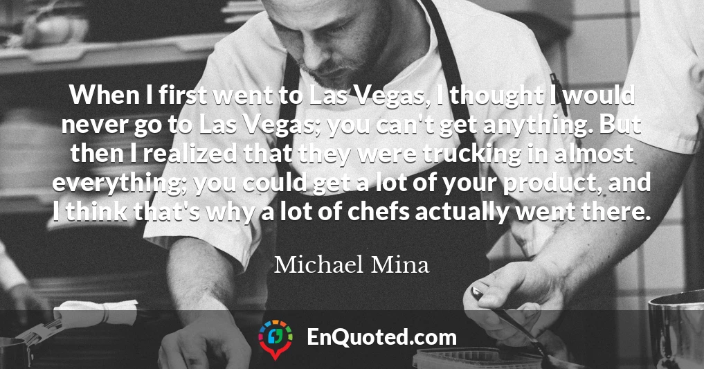 When I first went to Las Vegas, I thought I would never go to Las Vegas; you can't get anything. But then I realized that they were trucking in almost everything; you could get a lot of your product, and I think that's why a lot of chefs actually went there.