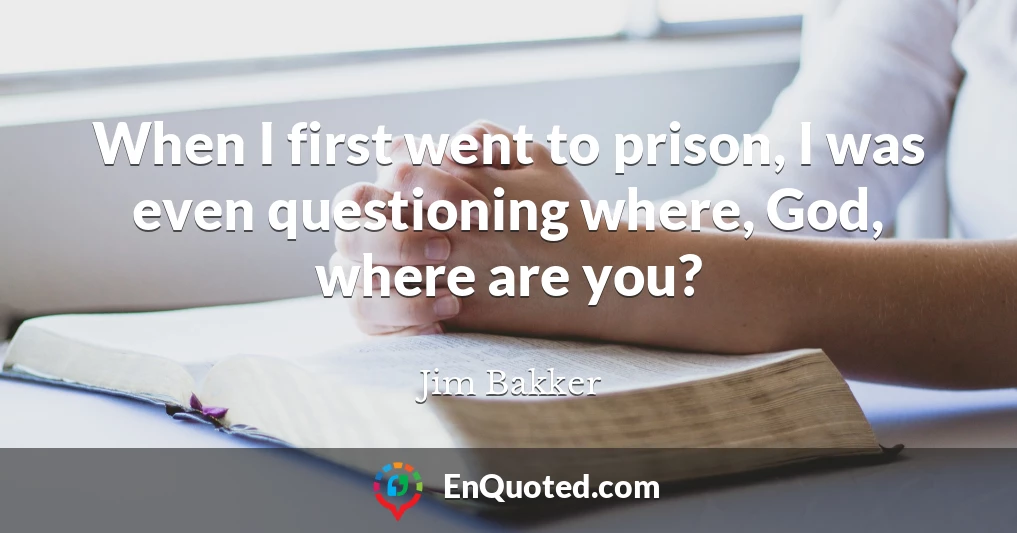 When I first went to prison, I was even questioning where, God, where are you?