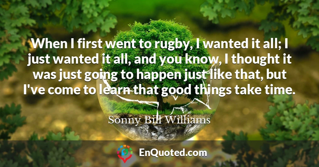 When I first went to rugby, I wanted it all; I just wanted it all, and you know, I thought it was just going to happen just like that, but I've come to learn that good things take time.