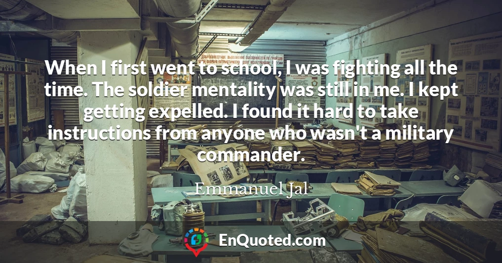When I first went to school, I was fighting all the time. The soldier mentality was still in me. I kept getting expelled. I found it hard to take instructions from anyone who wasn't a military commander.