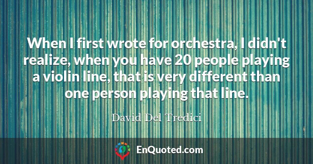 When I first wrote for orchestra, I didn't realize, when you have 20 people playing a violin line, that is very different than one person playing that line.