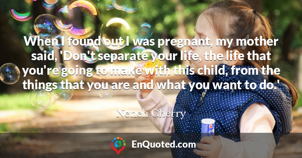 When I found out I was pregnant, my mother said, 'Don't separate your life, the life that you're going to make with this child, from the things that you are and what you want to do.'
