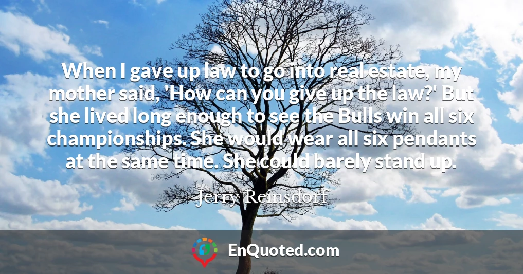 When I gave up law to go into real estate, my mother said, 'How can you give up the law?' But she lived long enough to see the Bulls win all six championships. She would wear all six pendants at the same time. She could barely stand up.