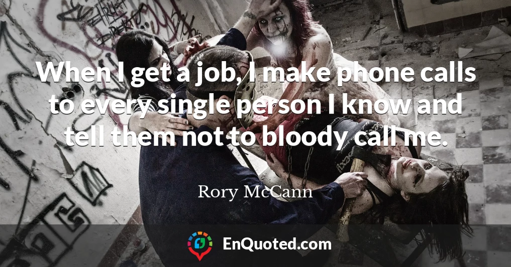When I get a job, I make phone calls to every single person I know and tell them not to bloody call me.