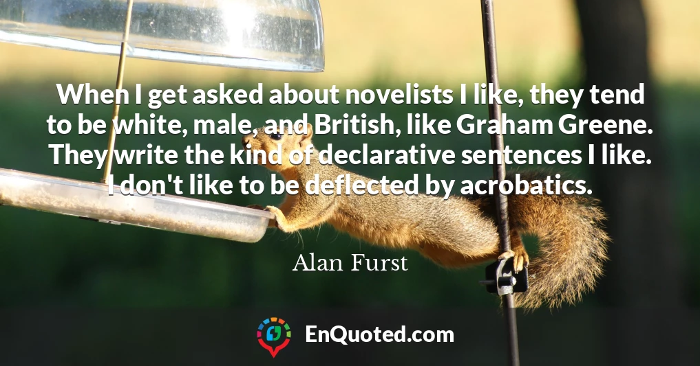 When I get asked about novelists I like, they tend to be white, male, and British, like Graham Greene. They write the kind of declarative sentences I like. I don't like to be deflected by acrobatics.