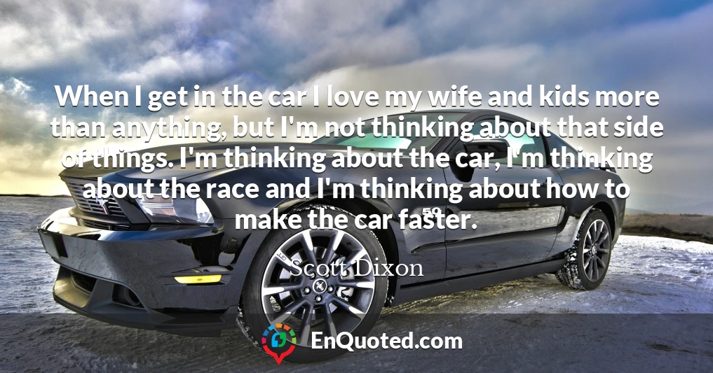 When I get in the car I love my wife and kids more than anything, but I'm not thinking about that side of things. I'm thinking about the car, I'm thinking about the race and I'm thinking about how to make the car faster.