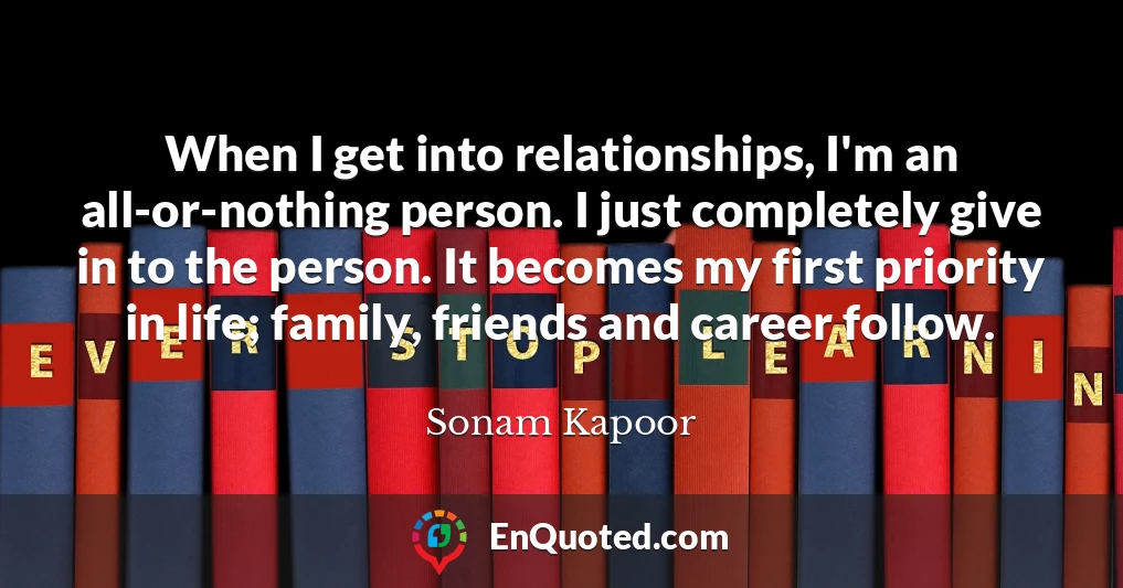 When I get into relationships, I'm an all-or-nothing person. I just completely give in to the person. It becomes my first priority in life; family, friends and career follow.