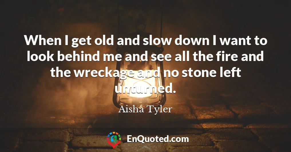 When I get old and slow down I want to look behind me and see all the fire and the wreckage and no stone left unturned.