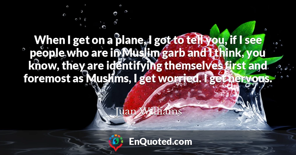 When I get on a plane, I got to tell you, if I see people who are in Muslim garb and I think, you know, they are identifying themselves first and foremost as Muslims, I get worried. I get nervous.