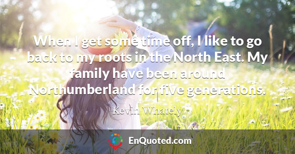 When I get some time off, I like to go back to my roots in the North East. My family have been around Northumberland for five generations.