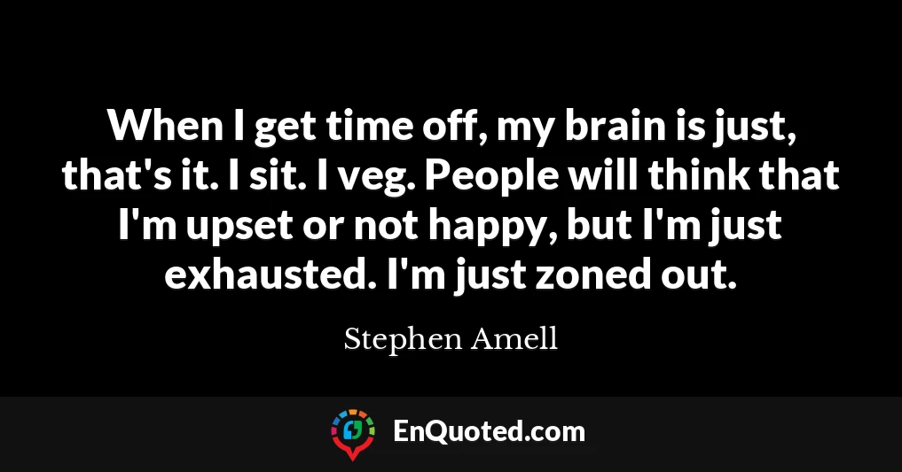 When I get time off, my brain is just, that's it. I sit. I veg. People will think that I'm upset or not happy, but I'm just exhausted. I'm just zoned out.