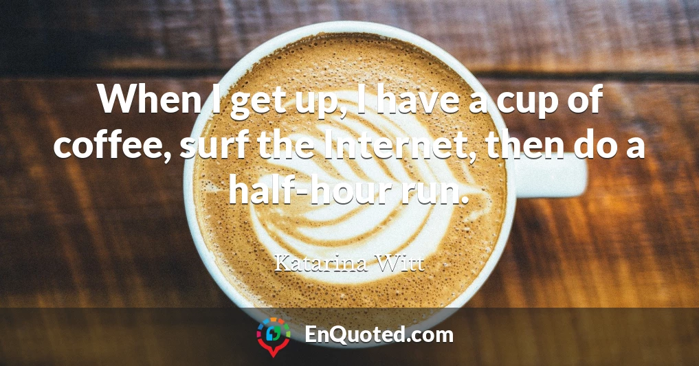 When I get up, I have a cup of coffee, surf the Internet, then do a half-hour run.