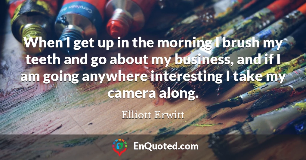 When I get up in the morning I brush my teeth and go about my business, and if I am going anywhere interesting I take my camera along.