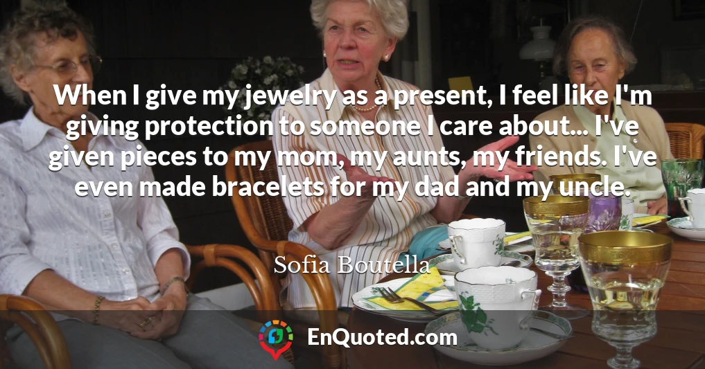 When I give my jewelry as a present, I feel like I'm giving protection to someone I care about... I've given pieces to my mom, my aunts, my friends. I've even made bracelets for my dad and my uncle.