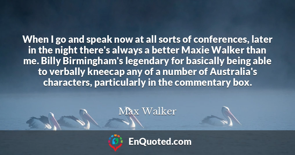 When I go and speak now at all sorts of conferences, later in the night there's always a better Maxie Walker than me. Billy Birmingham's legendary for basically being able to verbally kneecap any of a number of Australia's characters, particularly in the commentary box.