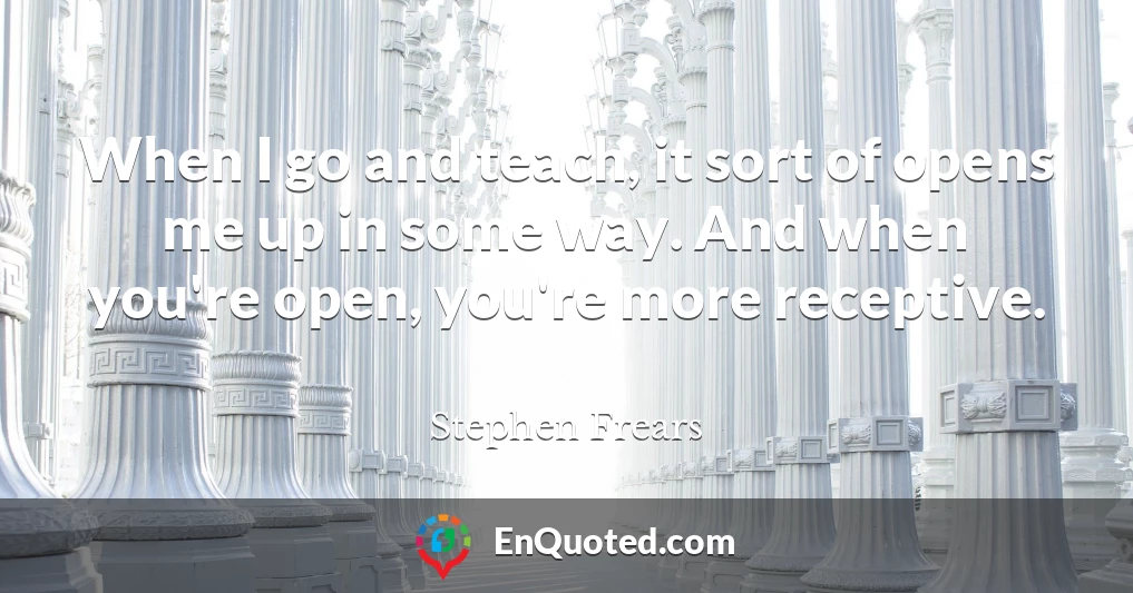 When I go and teach, it sort of opens me up in some way. And when you're open, you're more receptive.