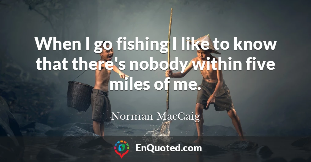 When I go fishing I like to know that there's nobody within five miles of me.