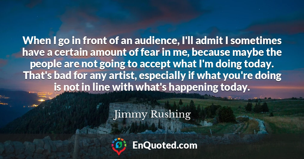 When I go in front of an audience, I'll admit I sometimes have a certain amount of fear in me, because maybe the people are not going to accept what I'm doing today. That's bad for any artist, especially if what you're doing is not in line with what's happening today.
