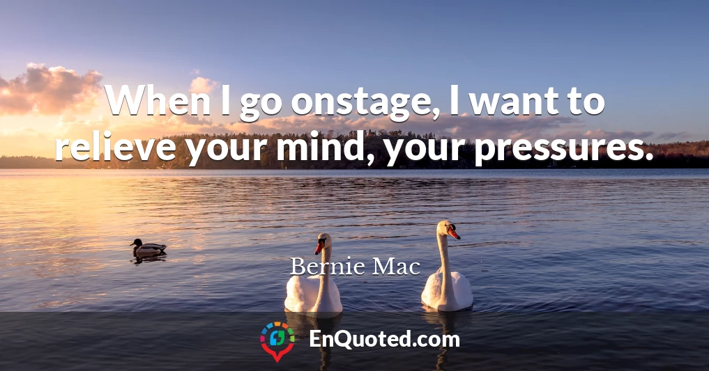 When I go onstage, I want to relieve your mind, your pressures.