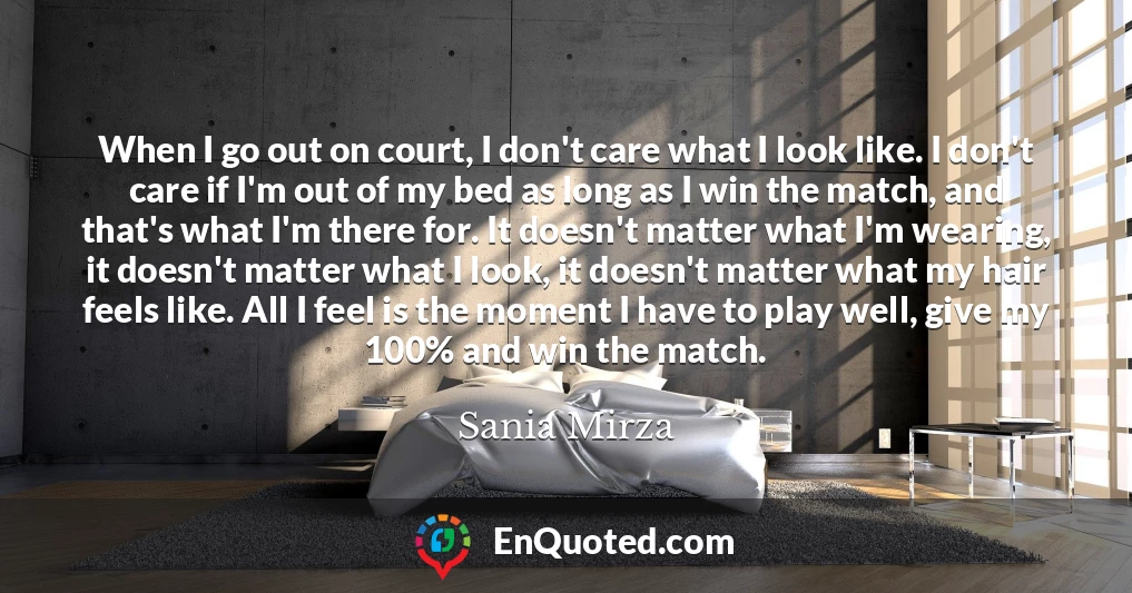 When I go out on court, I don't care what I look like. I don't care if I'm out of my bed as long as I win the match, and that's what I'm there for. It doesn't matter what I'm wearing, it doesn't matter what I look, it doesn't matter what my hair feels like. All I feel is the moment I have to play well, give my 100% and win the match.