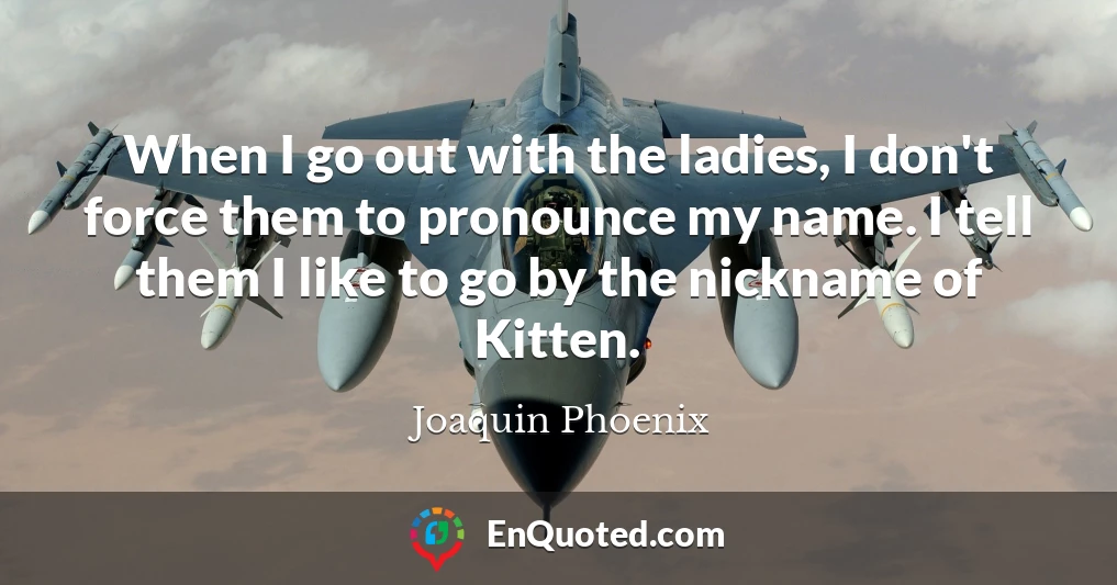 When I go out with the ladies, I don't force them to pronounce my name. I tell them I like to go by the nickname of Kitten.