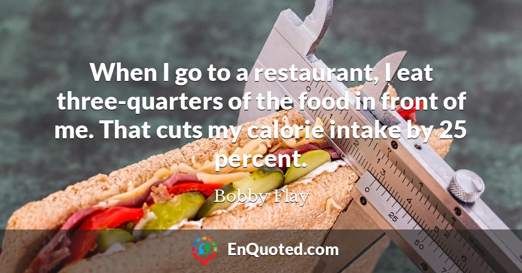 When I go to a restaurant, I eat three-quarters of the food in front of me. That cuts my calorie intake by 25 percent.