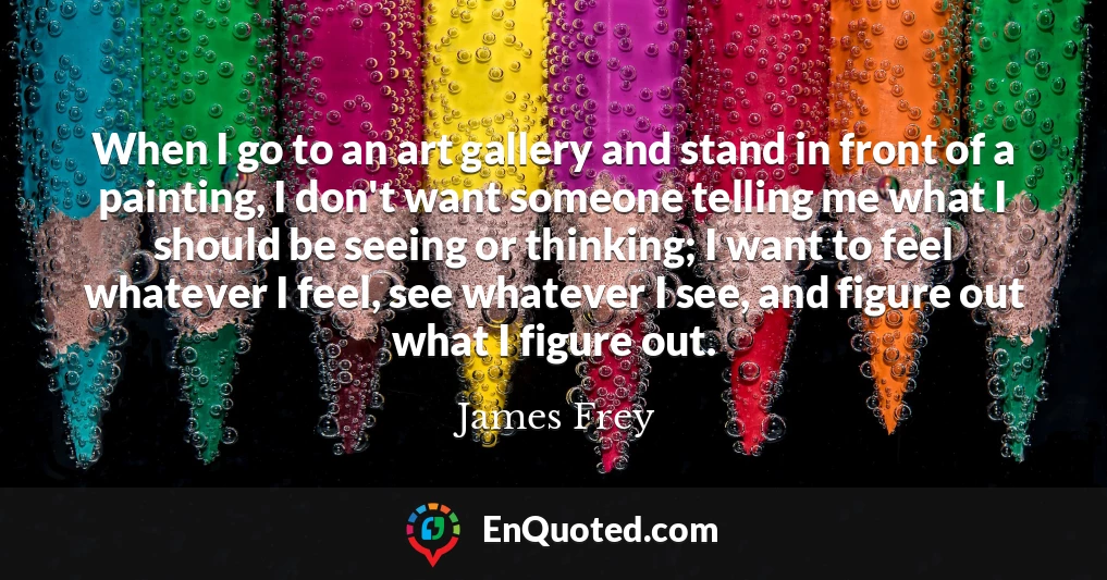 When I go to an art gallery and stand in front of a painting, I don't want someone telling me what I should be seeing or thinking; I want to feel whatever I feel, see whatever I see, and figure out what I figure out.