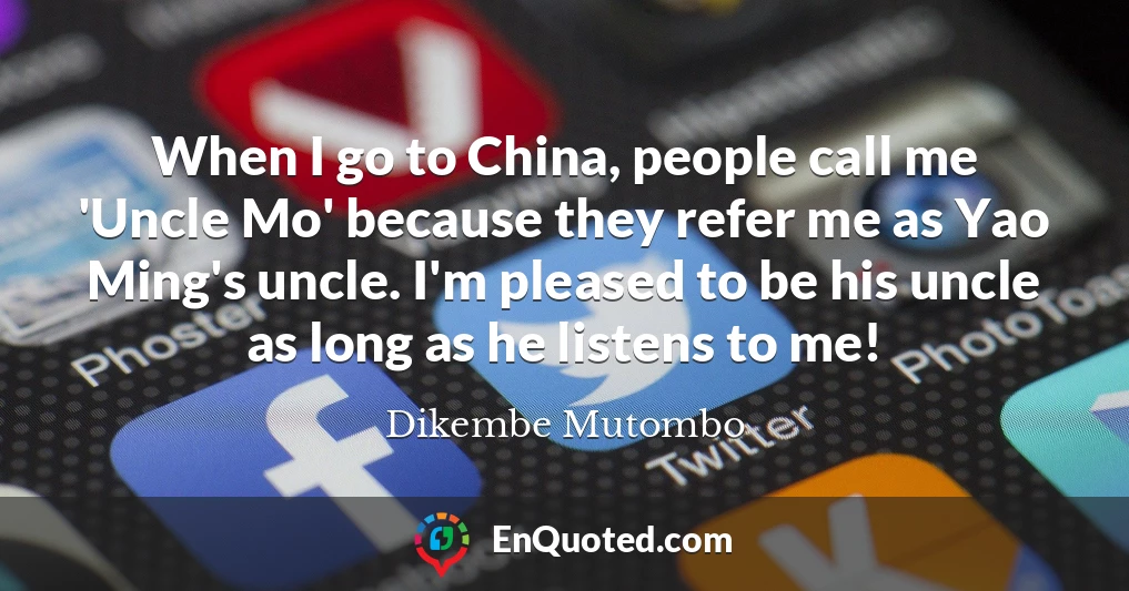 When I go to China, people call me 'Uncle Mo' because they refer me as Yao Ming's uncle. I'm pleased to be his uncle as long as he listens to me!