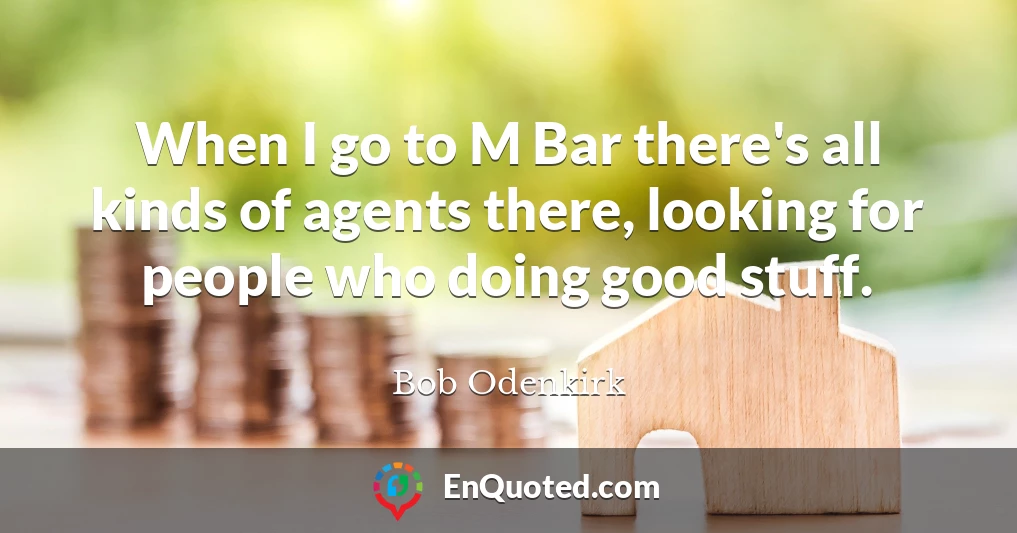 When I go to M Bar there's all kinds of agents there, looking for people who doing good stuff.