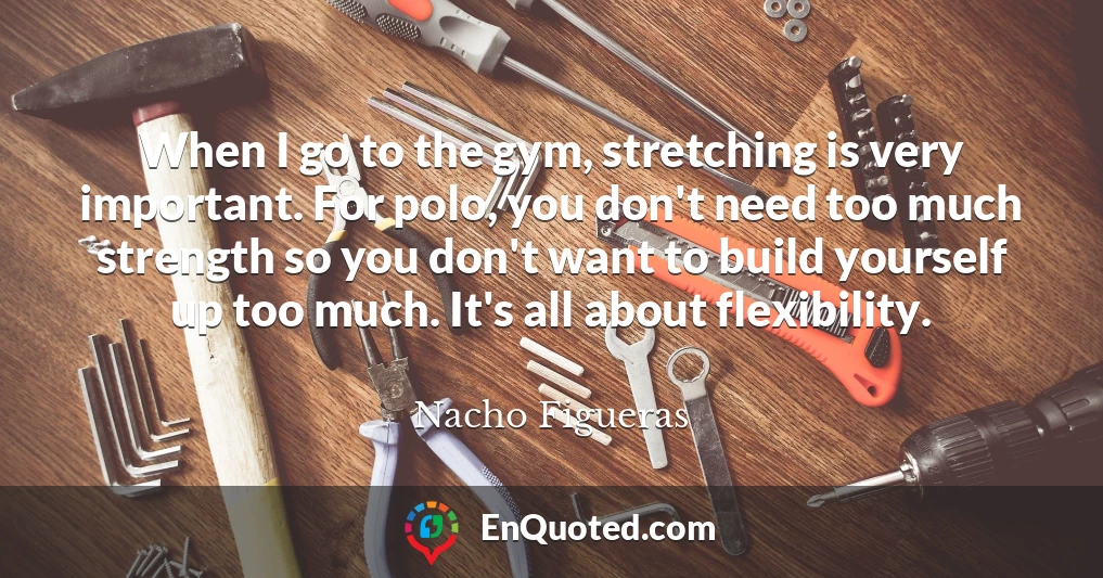 When I go to the gym, stretching is very important. For polo, you don't need too much strength so you don't want to build yourself up too much. It's all about flexibility.
