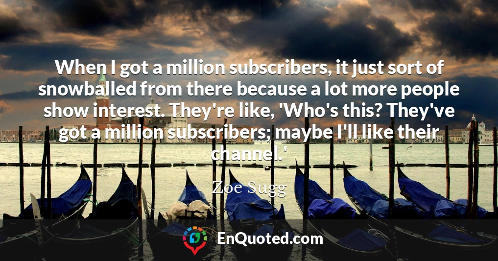 When I got a million subscribers, it just sort of snowballed from there because a lot more people show interest. They're like, 'Who's this? They've got a million subscribers; maybe I'll like their channel.'