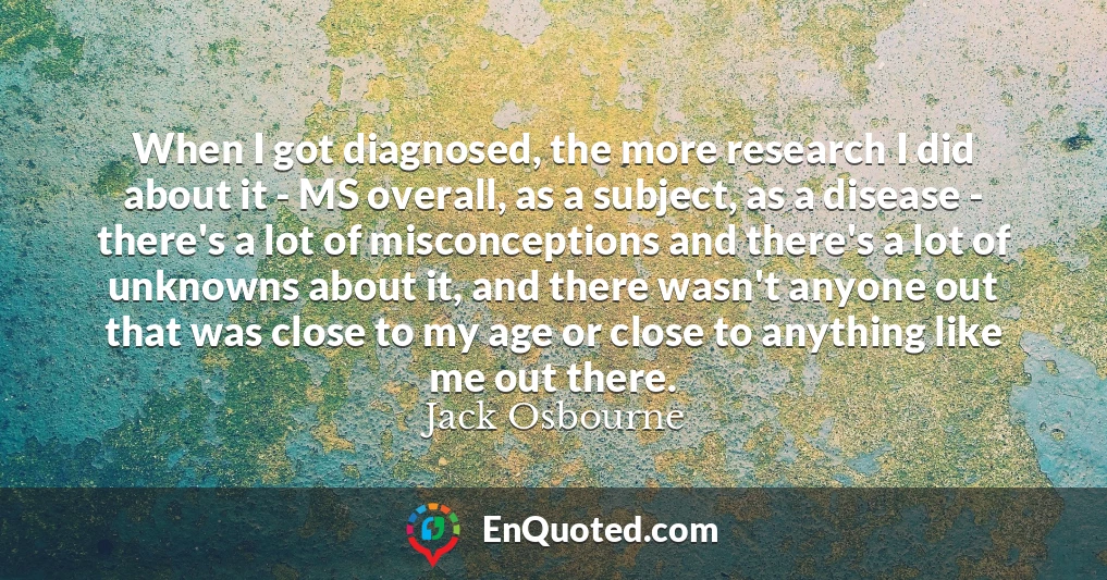 When I got diagnosed, the more research I did about it - MS overall, as a subject, as a disease - there's a lot of misconceptions and there's a lot of unknowns about it, and there wasn't anyone out that was close to my age or close to anything like me out there.