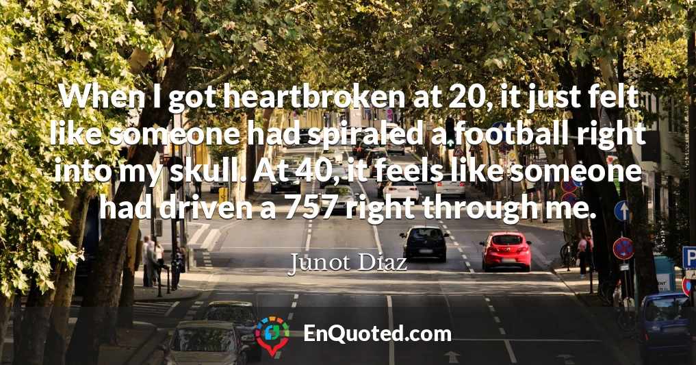 When I got heartbroken at 20, it just felt like someone had spiraled a football right into my skull. At 40, it feels like someone had driven a 757 right through me.