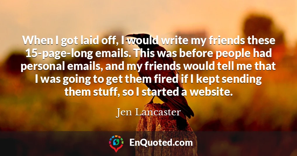 When I got laid off, I would write my friends these 15-page-long emails. This was before people had personal emails, and my friends would tell me that I was going to get them fired if I kept sending them stuff, so I started a website.