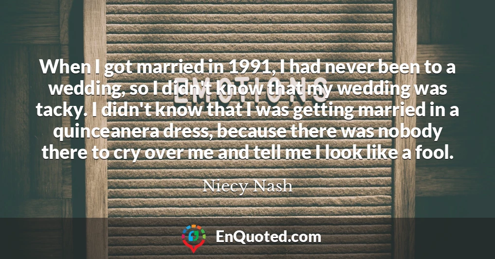When I got married in 1991, I had never been to a wedding, so I didn't know that my wedding was tacky. I didn't know that I was getting married in a quinceanera dress, because there was nobody there to cry over me and tell me I look like a fool.