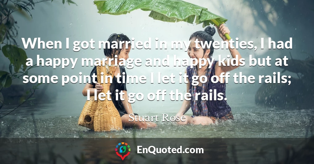 When I got married in my twenties, I had a happy marriage and happy kids but at some point in time I let it go off the rails; I let it go off the rails.