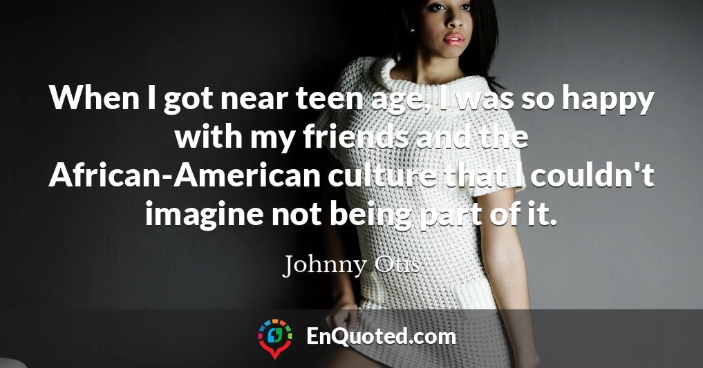 When I got near teen age, I was so happy with my friends and the African-American culture that I couldn't imagine not being part of it.
