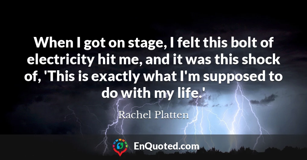 When I got on stage, I felt this bolt of electricity hit me, and it was this shock of, 'This is exactly what I'm supposed to do with my life.'