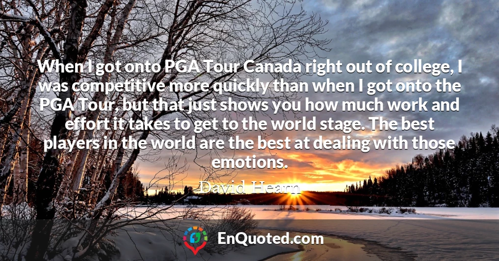 When I got onto PGA Tour Canada right out of college, I was competitive more quickly than when I got onto the PGA Tour, but that just shows you how much work and effort it takes to get to the world stage. The best players in the world are the best at dealing with those emotions.