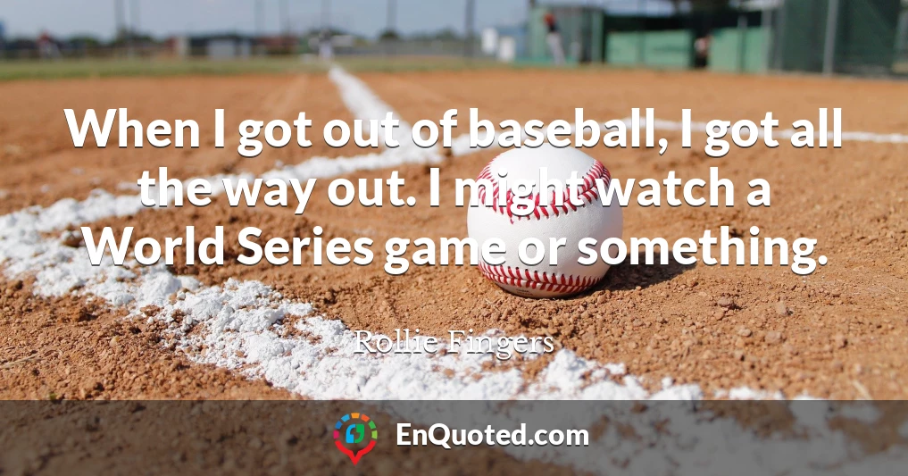 When I got out of baseball, I got all the way out. I might watch a World Series game or something.