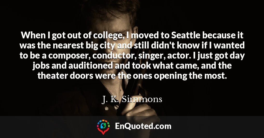 When I got out of college, I moved to Seattle because it was the nearest big city and still didn't know if I wanted to be a composer, conductor, singer, actor. I just got day jobs and auditioned and took what came, and the theater doors were the ones opening the most.