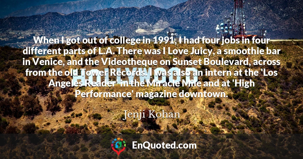 When I got out of college in 1991, I had four jobs in four different parts of L.A. There was I Love Juicy, a smoothie bar in Venice, and the Videotheque on Sunset Boulevard, across from the old Tower Records. I was also an intern at the 'Los Angeles Reader' in the Miracle Mile and at 'High Performance' magazine downtown.