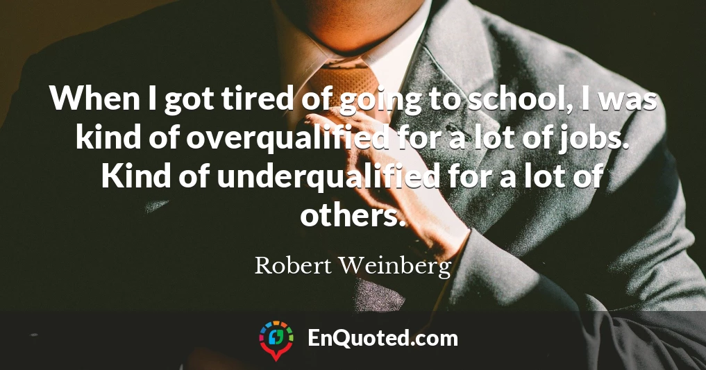 When I got tired of going to school, I was kind of overqualified for a lot of jobs. Kind of underqualified for a lot of others.
